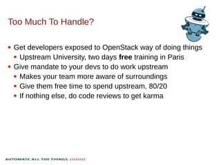 Too Much To Handle?
 Get developers exposed to OpenStack way of doing things
 Upstream University, two days free training in Paris
 Give mandate to your devs to do work upstream
 Makes your team more aware of surroundings
 Give them free time to spend upstream, 80/20
 If nothing else, do code reviews to get karma
 