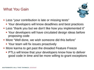 What You Gain
 Less “your contribution is late or missing tests”
 Your developers will know deadlines and best practices
 Less “thank you but we don't like how you implemented it”
 Your developers will have circulated design ideas before
proposing code
 More “Well done, we wish someone did this before”
 Your team will fix issues proactively
 More karma to get past the dreaded Feature Freeze
 PTLs will know that your developers know how to deliver
good code in time and be more willing to grant exceptions
 