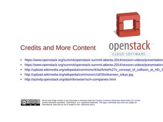 All text and image content in this document is licensed under the Creative Commons Attribution-Share Alike 3.0 License
(unless otherwise specified). "OpenStack" is a registered trademark. The logos, wordmark and icons are subject to
international laws and its use is subject to the trademark policy.
Credits and More Content
 https://www.openstack.org/summit/openstack-summit-atlanta-2014/session-videos/presentation/
 https://www.openstack.org/summit/openstack-summit-atlanta-2014/session-videos/presentation/
 http://upload.wikimedia.org/wikipedia/commons/4/4a/Artist%27s_concept_of_collision_at_HD_1
 http://upload.wikimedia.org/wikipedia/commons/c/c8/Shinkansen_tokyo.jpg
 http://activity.openstack.org/dash/browser/scm-companies.html
 