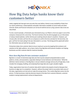 How Big Data helps banks know their
customers better
Lately, targeted ads have got more accurate than ever before, thanks to easy availability of data from
our search preferences, visited websites and public information available via social media and other
channels. Banks and financial institutions are not too far behind and are using customer data to be one
step ahead.
To cite a recent example, a friend who was interested to buy a car filled in a form (on paper in one of the
company’s showroom) for a test drive. The friend mentions that she did not google any car information
or lookup related websites; neither did she post anything relevant about it anywhere. However, just
minutes after she had a call from the car company to confirm the time and date for the test drive, she
got a call from her bank asking if she was interested in a car loan. The timing and the speed with which
her information was out took her by surprise.
Enterprises today mine customer data to ensure maximum success by targeting their products and
solutions to the right audience. Let us have a look at how Big Data and Customer Analytics are helping
businesses use their customer data for maximum benefits.
How does Big Data fit into customer analytics?
Big Data is a cluster of extremely large data sets that may be analyzed computationally to reveal
patterns, trends, and associations, especially relating to human behavior and interactions.1
What the
definition clearly mentions is that Big Data is not just related to storage and security of large data, it also
includes the managing, handling, and analyzing these large data sets to gain valuable insights.
Today, organizations have tons of customer data which needs to be properly mined to help give their
business an edge over its competitors. However, without the proper tools to accurately make sense of
this data, organizations are lost and can make the wrong choices. This is where Big Data comes into the
picture. To help businesses make key decisions based on the data from customer behavior, customer
analytics is being implemented in almost all departments.
1
Google Search: What is Big Data?
 