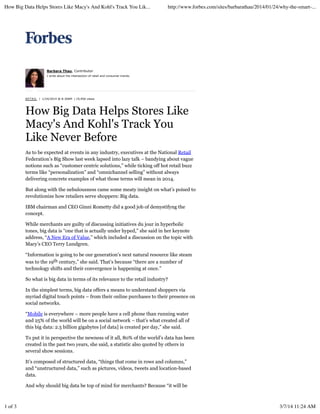 How Big Data Helps Stores Like Macy's And Kohl's Track You Lik...

http://www.forbes.com/sites/barbarathau/2014/01/24/why-the-smart-...

Barbara Thau, Contributor
I write about the intersection of retail and consumer trends.

R E T AI L | 1/24/2014 @ 8:30AM | 19,956 views

How Big Data Helps Stores Like
Macy's And Kohl's Track You
Like Never Before
As to be expected at events in any industry, executives at the National Retail
Federation’s Big Show last week lapsed into lazy talk – bandying about vague
notions such as “customer centric solutions,” while ticking off hot retail buzz
terms like “personalization” and “omnichannel selling” without always
delivering concrete examples of what those terms will mean in 2014.
But along with the nebulousness came some meaty insight on what’s poised to
revolutionize how retailers serve shoppers: Big data.
IBM chairman and CEO Ginni Rometty did a good job of demystifyng the
concept.
While merchants are guilty of discussing initiatives du jour in hyperbolic
tones, big data is “one that is actually under hyped,” she said in her keynote
address, “A New Era of Value,” which included a discussion on the topic with
Macy’s CEO Terry Lundgren.
“Information is going to be our generation’s next natural resource like steam
was to the 19th century,” she said. That’s because “there are a number of
technology shifts and their convergence is happening at once.”
So what is big data in terms of its relevance to the retail industry?
In the simplest terms, big data offers a means to understand shoppers via
myriad digital touch points – from their online purchases to their presence on
social networks.
“Mobile is everywhere – more people have a cell phone than running water
and 25% of the world will be on a social network – that’s what created all of
this big data: 2.5 billion gigabytes [of data] is created per day,” she said.
To put it in perspective the newness of it all, 80% of the world’s data has been
created in the past two years, she said, a statistic also quoted by others in
several show sessions.
It’s composed of structured data, “things that come in rows and columns,”
and “unstructured data,” such as pictures, videos, tweets and location-based
data.
And why should big data be top of mind for merchants? Because “it will be

1 of 3

3/7/14 11:24 AM

 