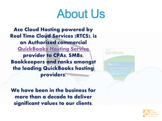 Ace Cloud Hosting powered by
Real Time Cloud Services (RTCS), is
an Authorized commercial
QuickBooks Hosting Service
provider to CPAs, SMBs,
Bookkeepers and ranks amongst
the leading QuickBooks hosting
providers.
We have been in the business for
more than a decade to deliver
significant values to our clients.
 