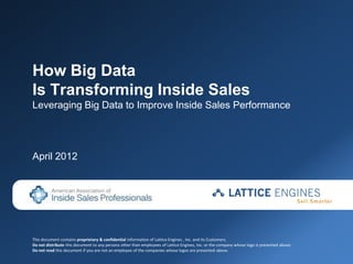 How Big Data
Is Transforming Inside Sales
Leveraging Big Data to Improve Inside Sales Performance




April 2012




This document contains proprietary & confidential information of Lattice Engines , Inc. and its Customers.
Do not distribute this document to any persons other than employees of Lattice Engines, Inc. or the company whose logo is presented above.
Do not read this document if you are not an employee of the companies whose logos are presented above.
 