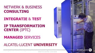 NETWERK & BUSINESS
CONSULTING

INTEGRATIE & TEST
IP TRANSFORMATION
CENTER (IPTC)

MANAGED SERVICES

ALCATEL-LUCENT UNIVERSITY
                                         19
                COPYRIGHT © 2012 ALCATEL-LUCENT. ALL RIGHTS RESERVED.
 