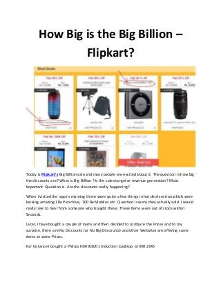 How Big is the Big Billion –
Flipkart?
Today is Flipkart’s Big Billion sale and many people are excited about it. The question is how big
the discounts are? What is Big Billion ? Is the sales target or revenue generation? Most
Important Question is- Are the discounts really happening?
When I visited the app in morning there were quite a few things in hot deal section which were
looking amazing 1Re Pen drive, 100 Re Mobiles etc. Question is were they actually sold. I would
really love to hear from someone who bought these. These Items were out of stock within
Seconds.
Later, I have bought a couple of items and then decided to compare the Prices and to my
surprise, there are No Discounts (or No Big Discounts) and other Websites are offering same
items at same Prices.
For Instance I bought a Philips HD4928/01 Induction Cooktop at INR 2345
 