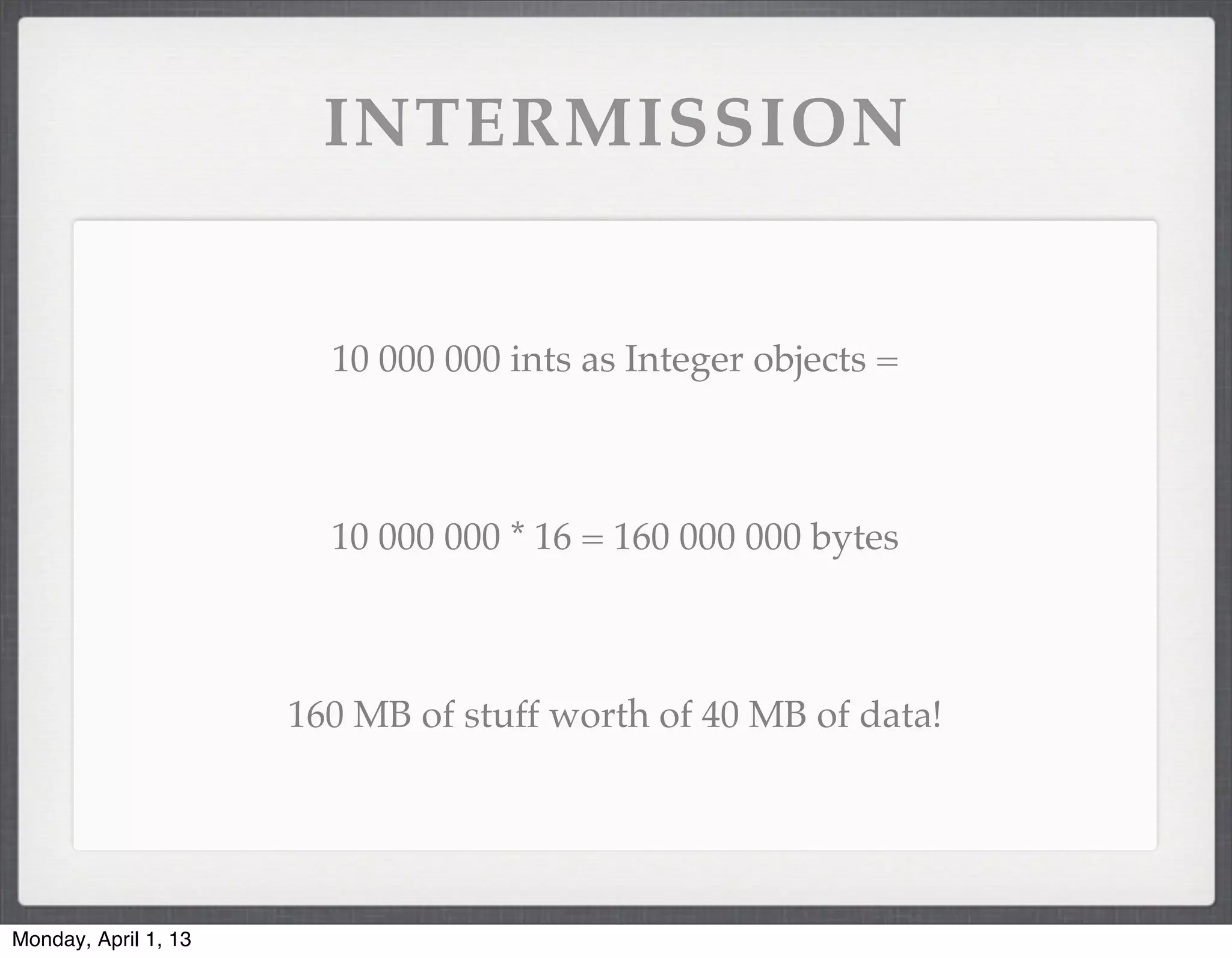 INTERMISSION


                        10 000 000 ints as Integer objects =



                        10 000 000 * 16 = 160 000 000 bytes



                      160 MB of stuff worth of 40 MB of data!




Monday, April 1, 13
 