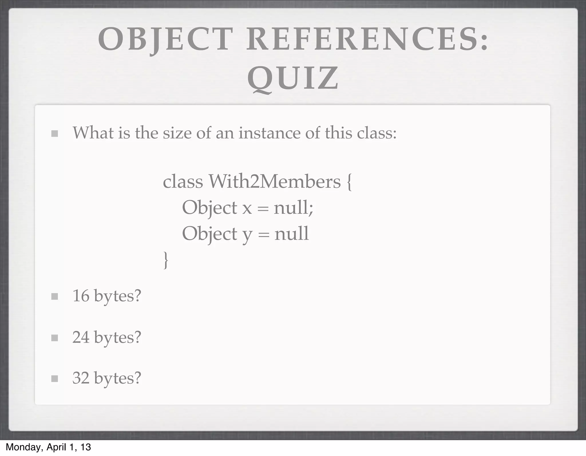 OBJECT REFERENCES:
                             QUIZ
              What is the size of an instance of this class:

                          class With2Members {
                             Object x = null;
                             Object y = null
                          }
              16 bytes?

              24 bytes?

              32 bytes?


Monday, April 1, 13
 