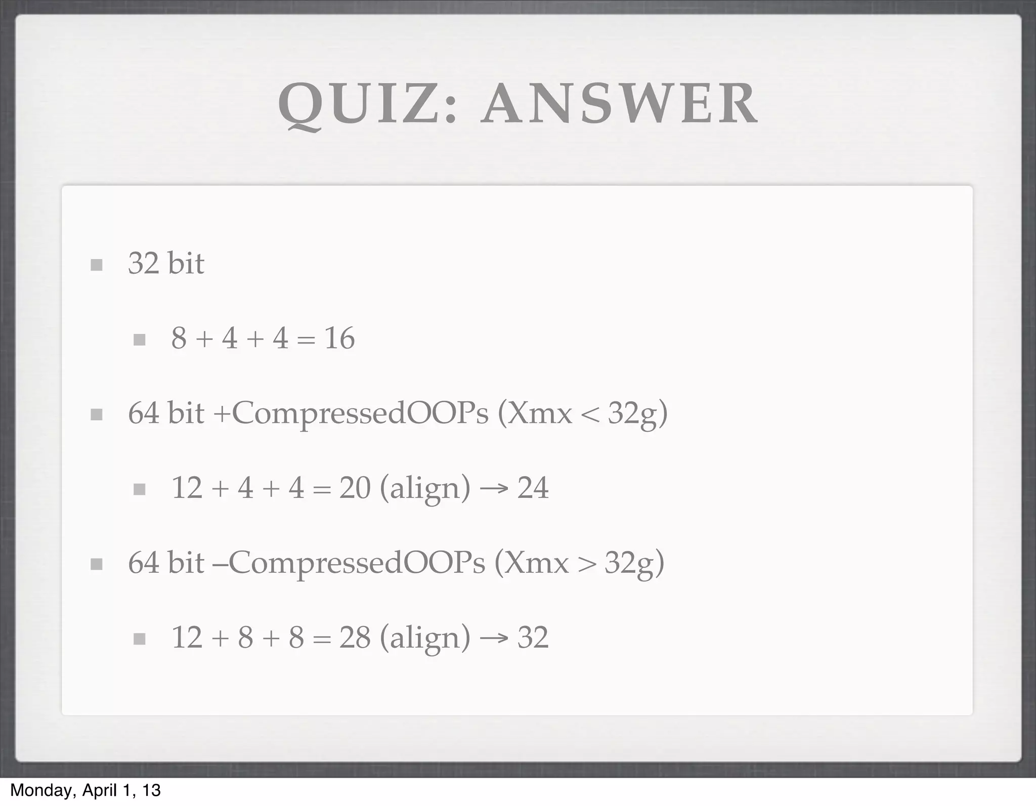 QUIZ: ANSWER

              32 bit

                      8 + 4 + 4 = 16

              64 bit +CompressedOOPs (Xmx < 32g)

                      12 + 4 + 4 = 20 (align) → 24

              64 bit –CompressedOOPs (Xmx > 32g)

                      12 + 8 + 8 = 28 (align) → 32



Monday, April 1, 13
 