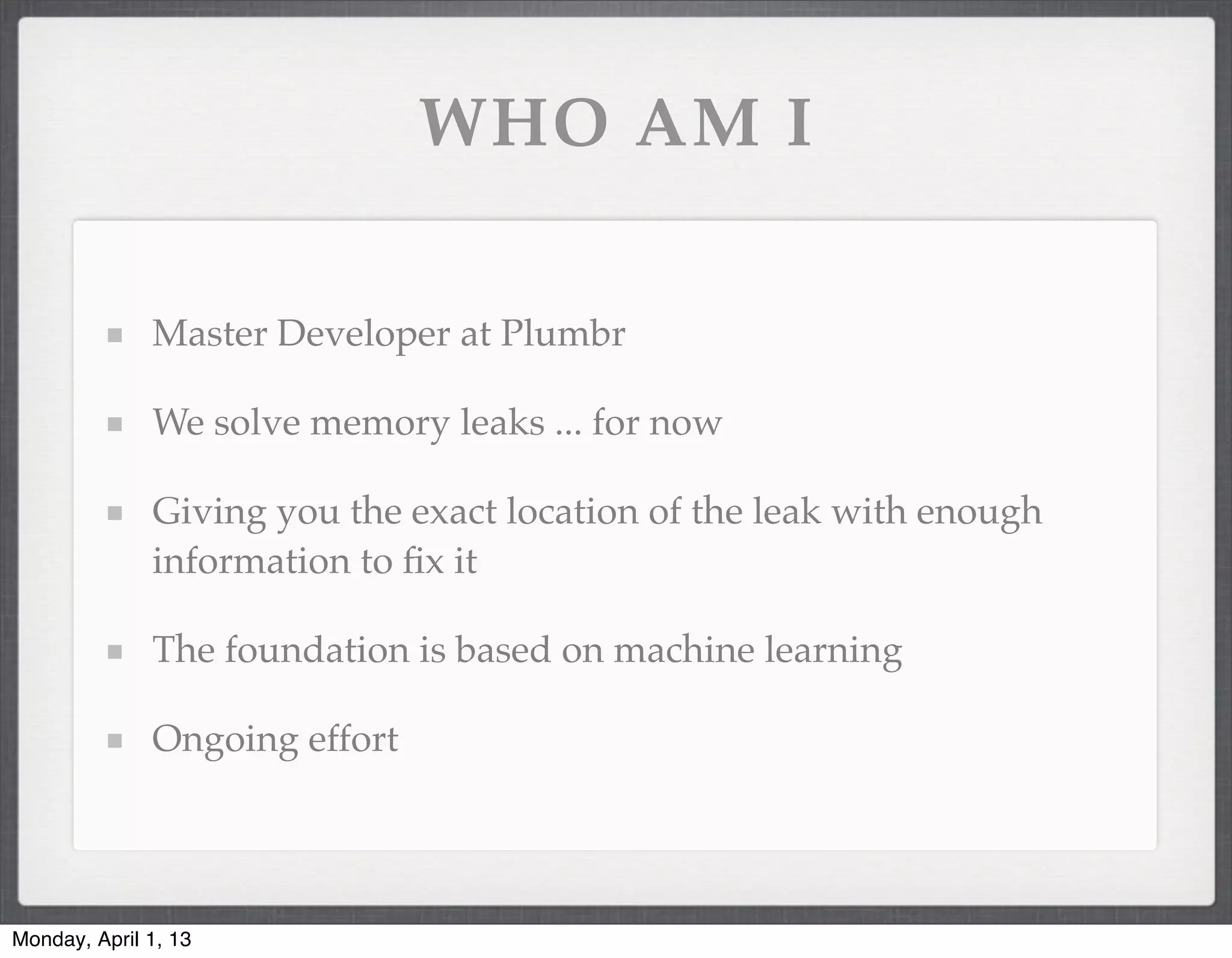 WHO AM I

              Master Developer at Plumbr

              We solve memory leaks ... for now

              Giving you the exact location of the leak with enough
              information to ﬁx it

              The foundation is based on machine learning

              Ongoing effort




Monday, April 1, 13
 