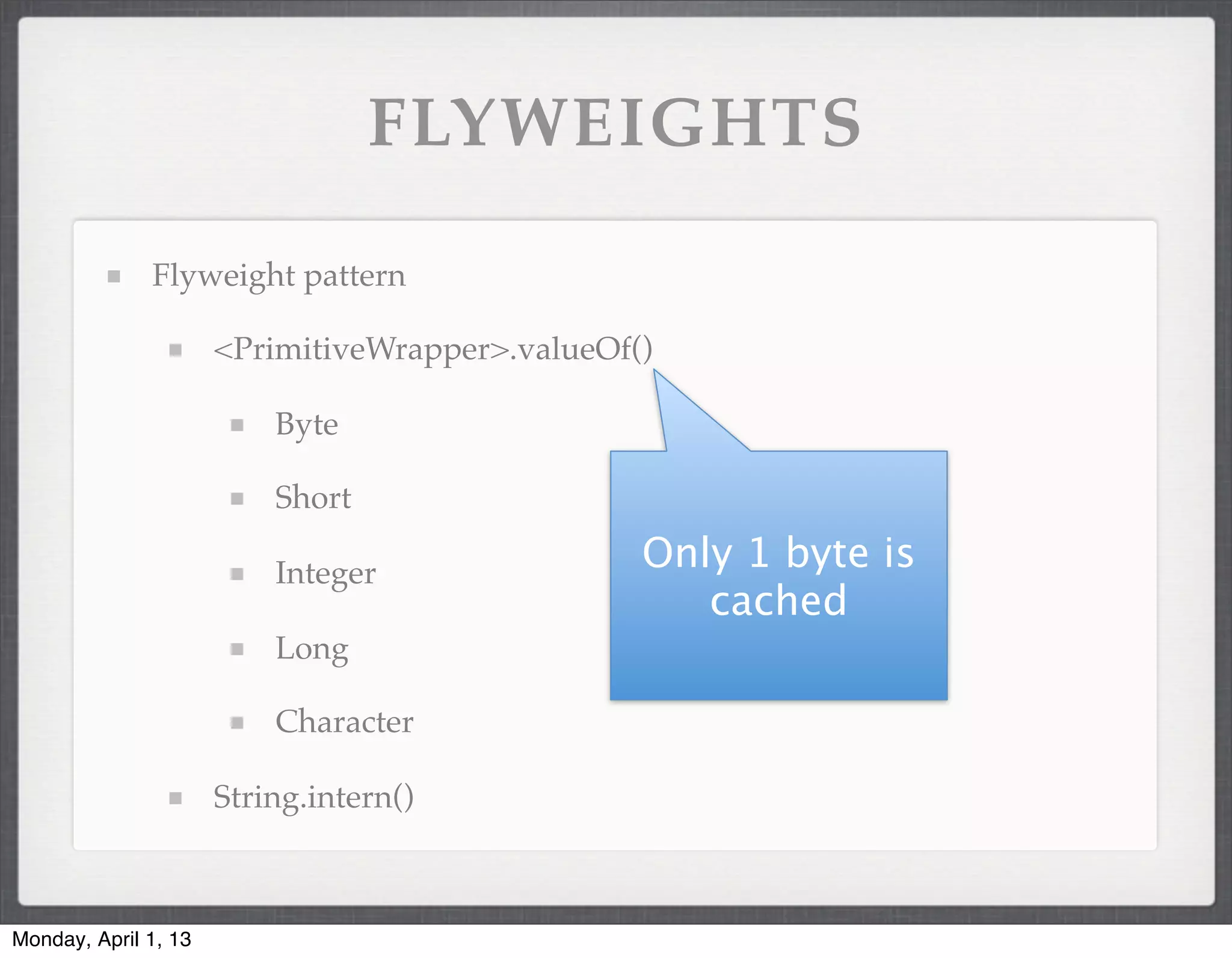 FLYWEIGHTS

              Flyweight pattern

                      <PrimitiveWrapper>.valueOf()

                          Byte

                          Short

                          Integer
                                                 Only 1 byte is
                                                    cached
                          Long

                          Character

                      String.intern()



Monday, April 1, 13
 