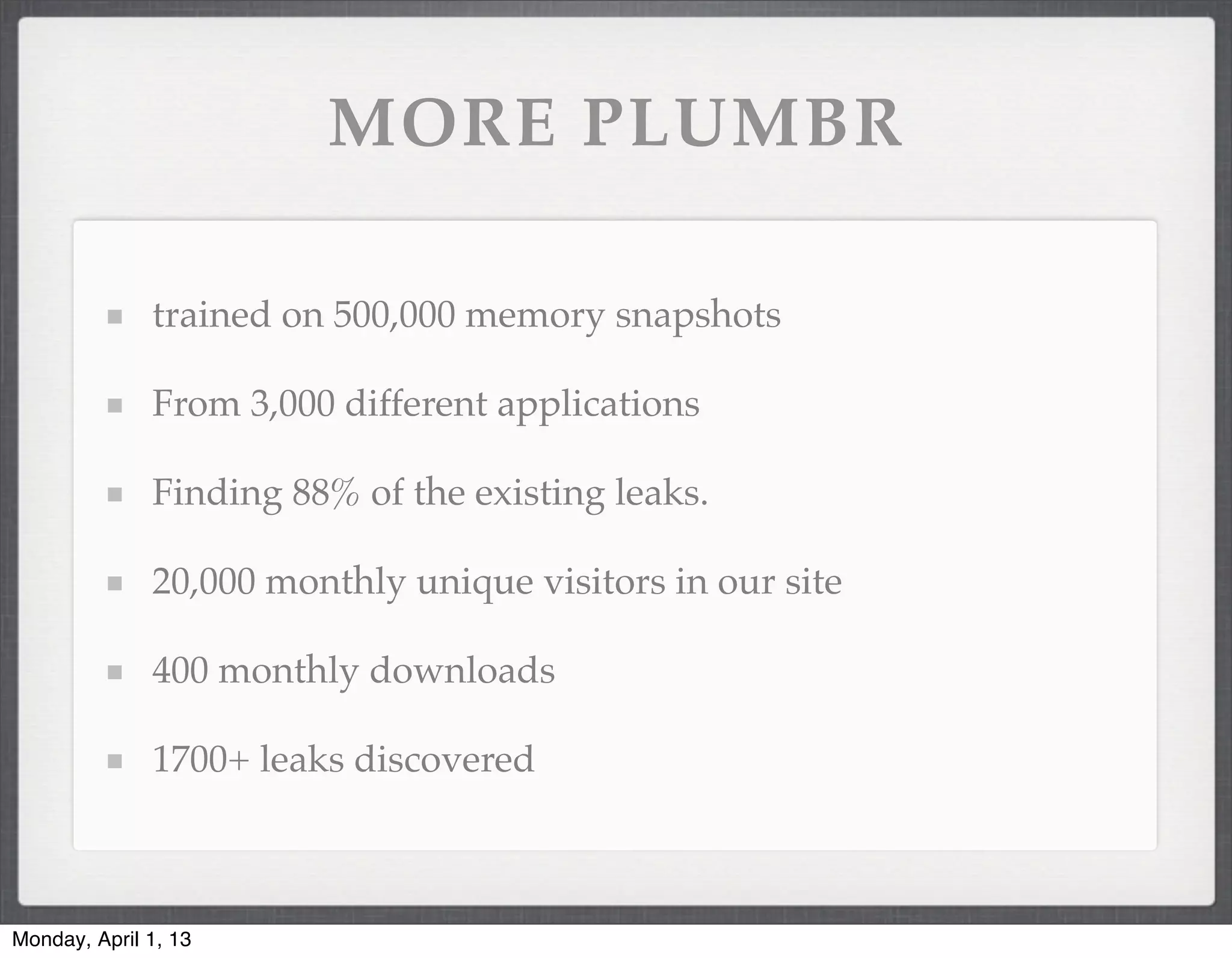MORE PLUMBR

              trained on 500,000 memory snapshots

              From 3,000 different applications

              Finding 88% of the existing leaks.

              20,000 monthly unique visitors in our site

              400 monthly downloads

              1700+ leaks discovered



Monday, April 1, 13
 