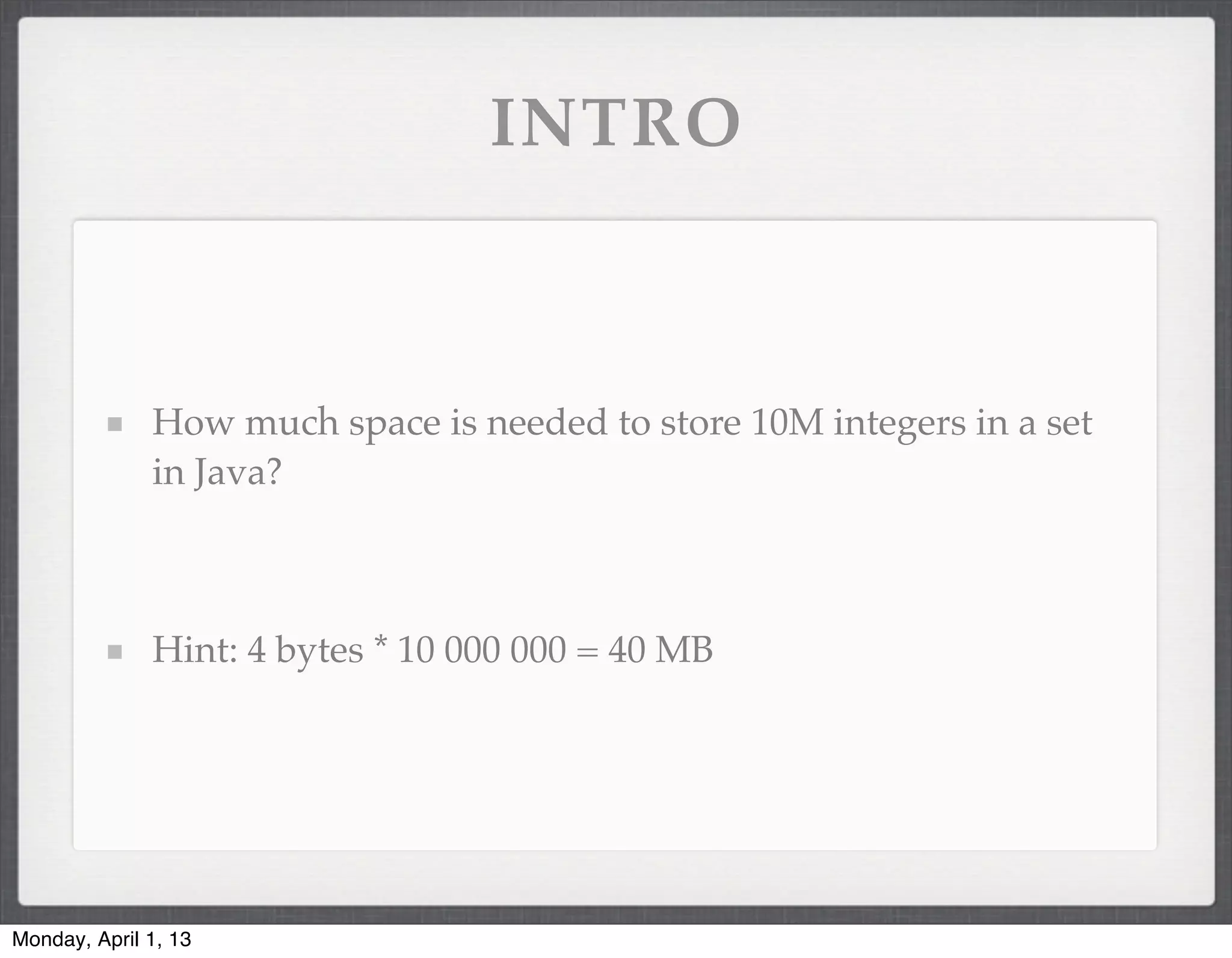 INTRO



              How much space is needed to store 10M integers in a set
              in Java?



              Hint: 4 bytes * 10 000 000 = 40 MB




Monday, April 1, 13
 