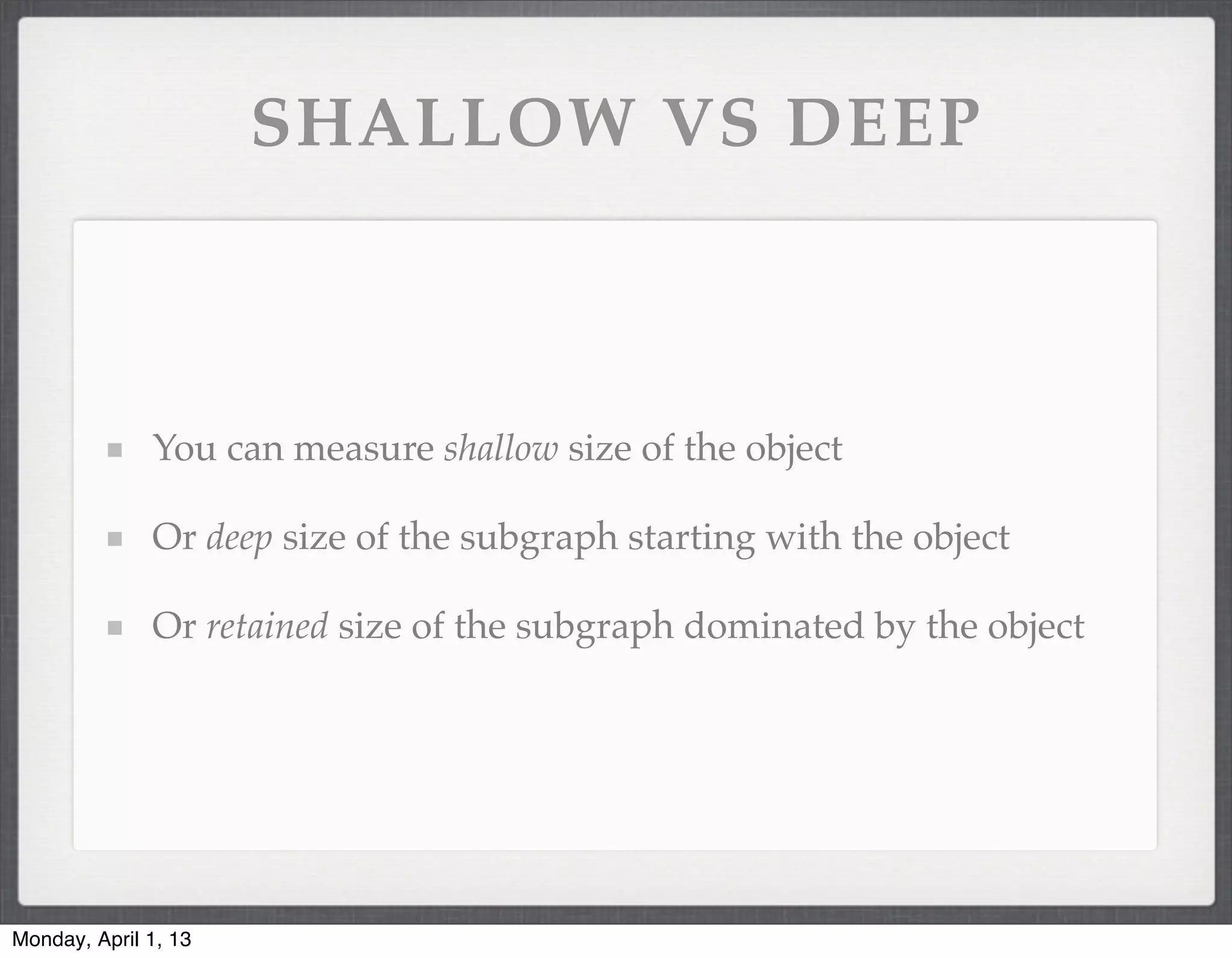 SHALLOW VS DEEP



              You can measure shallow size of the object

              Or deep size of the subgraph starting with the object

              Or retained size of the subgraph dominated by the object




Monday, April 1, 13
 