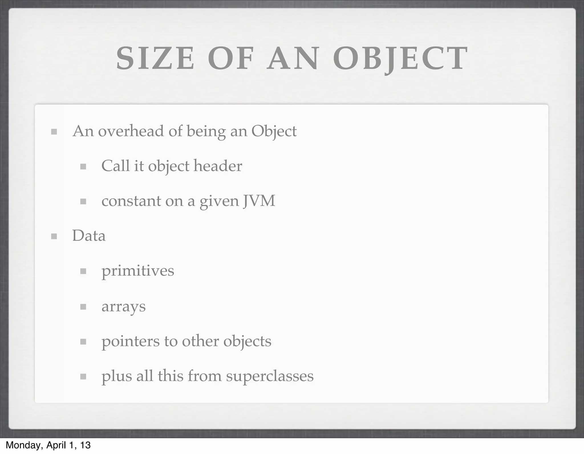 SIZE OF AN OBJECT

              An overhead of being an Object

                      Call it object header

                      constant on a given JVM

              Data

                      primitives

                      arrays

                      pointers to other objects

                      plus all this from superclasses



Monday, April 1, 13
 