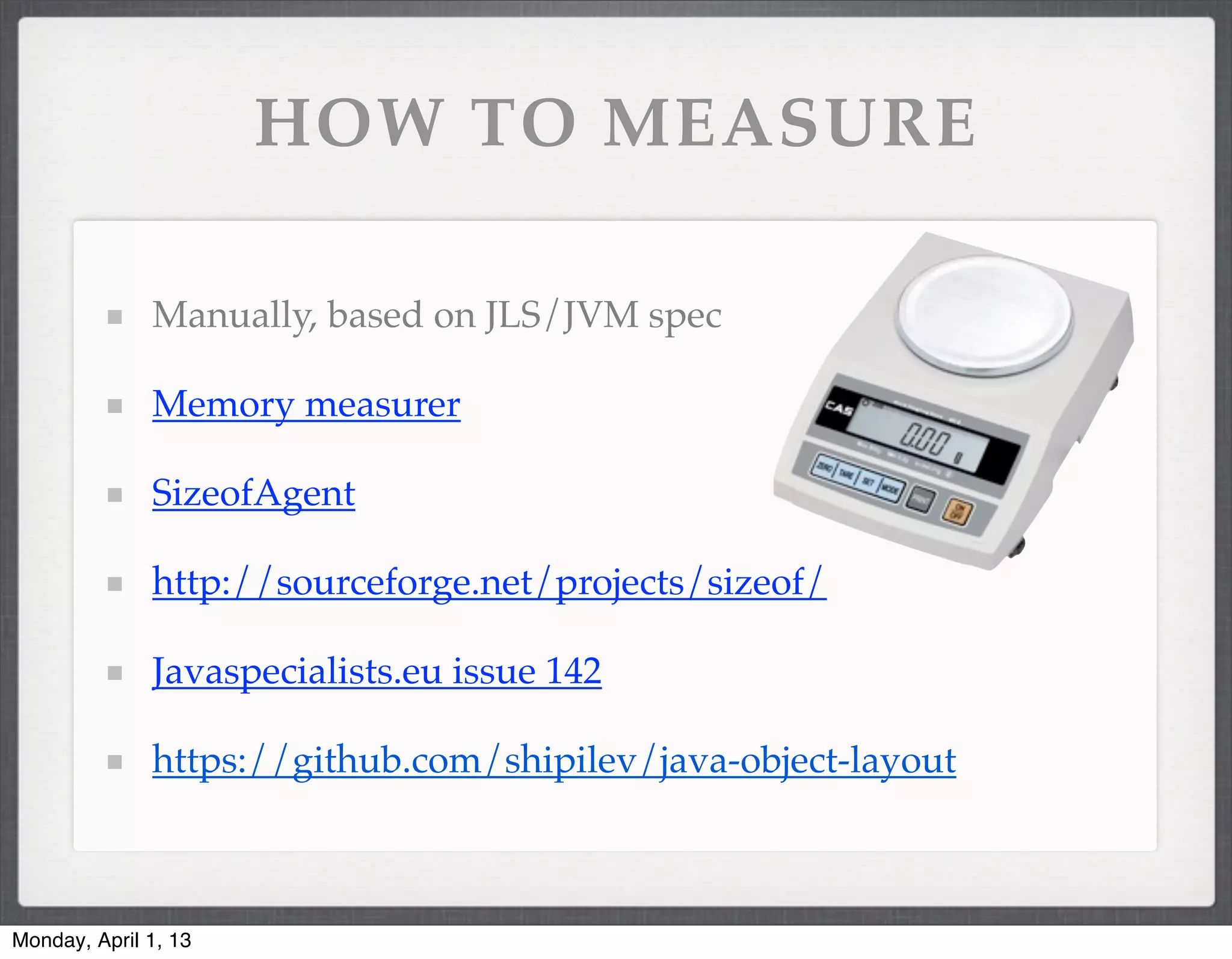 HOW TO MEASURE

              Manually, based on JLS/JVM spec

              Memory measurer

              SizeofAgent

              http://sourceforge.net/projects/sizeof/

              Javaspecialists.eu issue 142

              https://github.com/shipilev/java-object-layout



Monday, April 1, 13
 