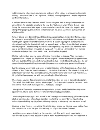 had the requisite educational requirements and went off to college to achieve my diploma in
nursing. I had broken free of the "aquarium" that was limiting my growth. I was no longer the
boy from the kitchen.
In an ironic twist of fate, I returned to that facility five years later as a Registered Nurse and
worked there for a decade, actually to the very day. Well guess what? After a decade I was
finding the environment once again to be too small and restrictive to me. Once again I was
letting other people put restrictions and sanctions on me. Once again I was putting limits on
what I could do.
As many others have done in the past I took the geographical cure. I moved my family across
the country to beautiful British Columbia, a new location where nobody knew me. A new life.
Twenty years ago I discovered the communications & leadership program at Toastmasters
International and in the beginning it took me a couple years to figure it out. At about two years
into the program I was becoming frustrated. I wasn't growing. My fellow club members were
able to provide me with an evaluation of my speech even before I delivered it. They were so
used to my style that they could predict how I would deliver a speech.
A fellow club member gave me some advice that I remember to this day. "Rae, you need a
bigger sandbox." Simple, yet sage advice. For me to grow I needed to experience opportunities
that were outside of the comfort of my Toastmasters club. I needed to continually raise the bar
on meeting challenges in life and accomplishing even more challenging, yet achievable goals.
Over the ensuing years I took on a series of leadership roles within Toastmasters ... from club
officers, to Area Governor, Division Governor, Lieutenant Governor of Education & Training and
on to District Governor, Past District Governor, Division Governor and finally club President. A
full circle that has provided me with increasing leadership challenges.
When I was a younger Toastmaster my mantra for those that are fans of Conan the Barbarian,
"That which doesn't kill you ... makes you stronger!" Yes, it was quite cynical at the time. I have
revised it to "That which challenges you ... makes you stronger"
I have gone on from there to develop entrepreneurial pursuits and to lead community-based
organizations. I have found that I need an ever-increasing bigger sandbox.
I haven't forgotten about you dear reader. Is the size of your sandbox holding you back? Are the
labels or sanctions that others have placed on you holding you back? Do you have limiting
beliefs that are holding you back from achieving anything or everything that you want in life?
It is close to New Years as I am writing this article. Many people are thinking about making New
Year's resolutions. Is this the year that you step out of your restrictive sandbox?
I would encourage you to visit a local Toastmasters club. The world needs more leaders.
Toastmasters builds leaders. You can be one of them! As JoAnna McWilliams, Past President of
 