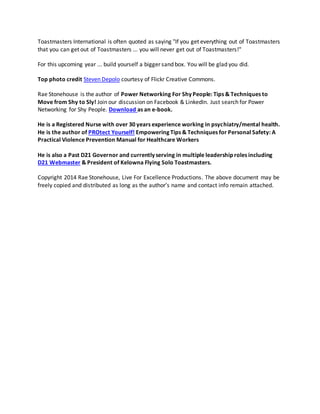 Toastmasters International is often quoted as saying "If you get everything out of Toastmasters
that you can get out of Toastmasters ... you will never get out of Toastmasters!"
For this upcoming year ... build yourself a bigger sand box. You will be glad you did.
Top photo credit Steven Depolo courtesy of Flickr Creative Commons.
Rae Stonehouse is the author of Power Networking For Shy People: Tips & Techniques to
Move from Shy to Sly! Join our discussion on Facebook & LinkedIn. Just search for Power
Networking for Shy People. Download as an e-book.
He is a Registered Nurse with over 30 years experience working in psychiatry/mental health.
He is the author of PROtect Yourself! Empowering Tips & Techniques for Personal Safety: A
Practical Violence Prevention Manual for Healthcare Workers
He is also a Past D21 Governor and currently serving in multiple leadership roles including
D21 Webmaster & President of Kelowna Flying Solo Toastmasters.
Copyright 2014 Rae Stonehouse, Live For Excellence Productions. The above document may be
freely copied and distributed as long as the author’s name and contact info remain attached.
 