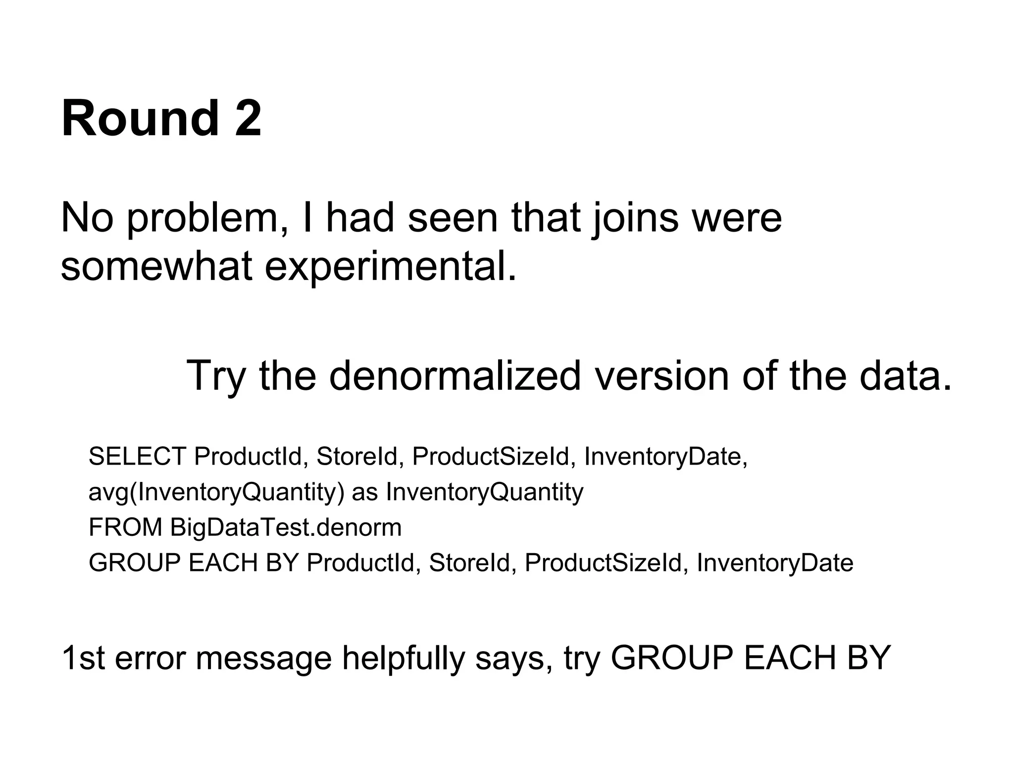Round 2
No problem, I had seen that joins were
somewhat experimental.
Try the denormalized version of the data.
SELECT ProductId, StoreId, ProductSizeId, InventoryDate,
avg(InventoryQuantity) as InventoryQuantity
FROM BigDataTest.denorm
GROUP EACH BY ProductId, StoreId, ProductSizeId, InventoryDate
1st error message helpfully says, try GROUP EACH BY
 
