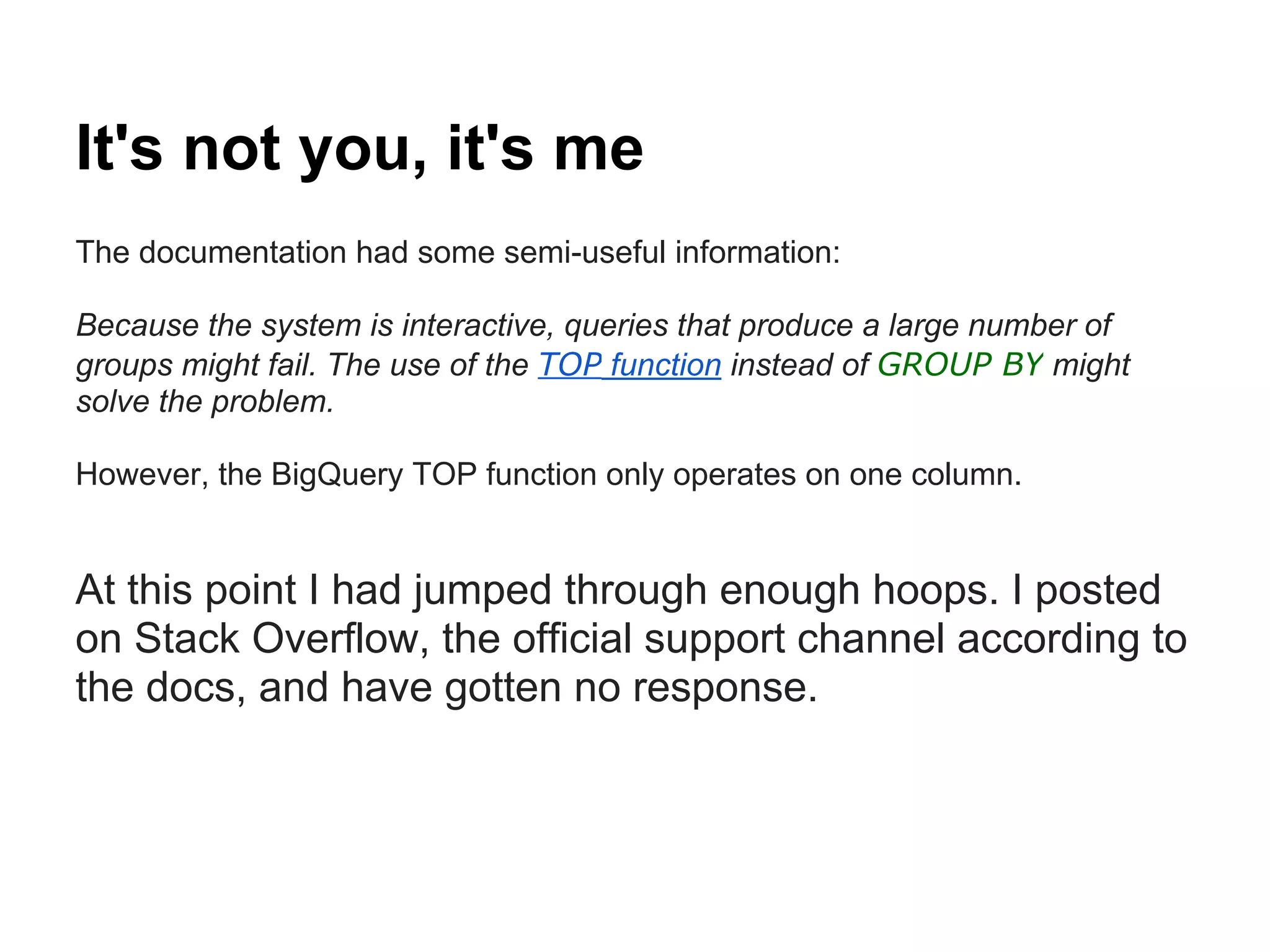 It's not you, it's me
The documentation had some semi-useful information:
Because the system is interactive, queries that produce a large number of
groups might fail. The use of the TOP function instead of GROUP BY might
solve the problem.
However, the BigQuery TOP function only operates on one column.
At this point I had jumped through enough hoops. I posted
on Stack Overflow, the official support channel according to
the docs, and have gotten no response.
 