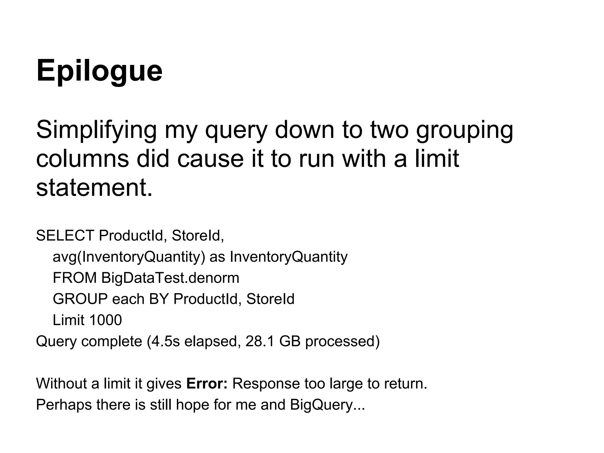 Epilogue
Simplifying my query down to two grouping
columns did cause it to run with a limit
statement.
SELECT ProductId, StoreId,
avg(InventoryQuantity) as InventoryQuantity
FROM BigDataTest.denorm
GROUP each BY ProductId, StoreId
Limit 1000
Query complete (4.5s elapsed, 28.1 GB processed)
Without a limit it gives Error: Response too large to return.
Perhaps there is still hope for me and BigQuery...
 