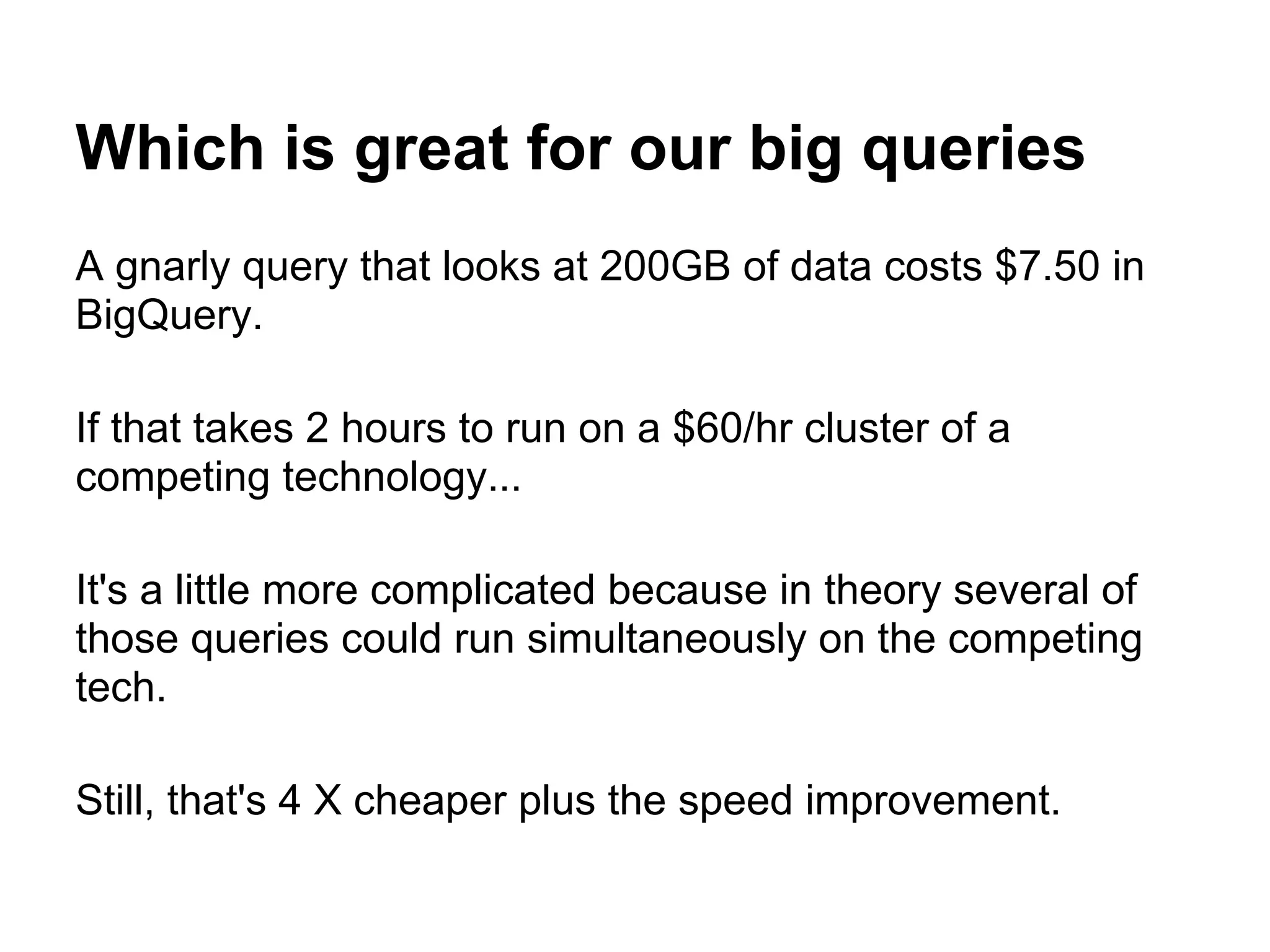 Which is great for our big queries
A gnarly query that looks at 200GB of data costs $7.50 in
BigQuery.
If that takes 2 hours to run on a $60/hr cluster of a
competing technology...
It's a little more complicated because in theory several of
those queries could run simultaneously on the competing
tech.
Still, that's 4 X cheaper plus the speed improvement.
 