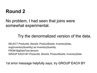 Round 2
No problem, I had seen that joins were
somewhat experimental.
Try the denormalized version of the data.
SELECT ProductId, StoreId, ProductSizeId, InventoryDate,
avg(InventoryQuantity) as InventoryQuantity
FROM BigDataTest.denorm
GROUP EACH BY ProductId, StoreId, ProductSizeId, InventoryDate
1st error message helpfully says, try GROUP EACH BY
 