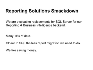 Reporting Solutions Smackdown
We are evaluating replacements for SQL Server for our
Reporting & Business Intelligence backend.
Many TBs of data.
Closer to SQL the less report migration we need to do.
We like saving money.
 