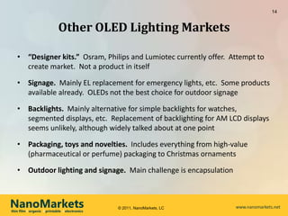 14


                             Other OLED Lighting Markets

   • “Designer kits.” Osram, Philips and Lumiotec currently offer. Attempt to
     create market. Not a product in itself

   • Signage. Mainly EL replacement for emergency lights, etc. Some products
     available already. OLEDs not the best choice for outdoor signage

   • Backlights. Mainly alternative for simple backlights for watches,
     segmented displays, etc. Replacement of backlighting for AM LCD displays
     seems unlikely, although widely talked about at one point

   • Packaging, toys and novelties. Includes everything from high-value
     (pharmaceutical or perfume) packaging to Christmas ornaments

   • Outdoor lighting and signage. Main challenge is encapsulation



NanoMarkets
thin film l organic l printable l electronics
                                                © 2011, NanoMarkets, LC   www.nanomarkets.net
 
