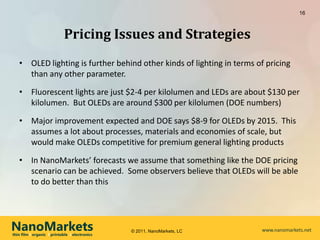 16



                             Pricing Issues and Strategies
   • OLED lighting is further behind other kinds of lighting in terms of pricing
     than any other parameter.

   • Fluorescent lights are just $2-4 per kilolumen and LEDs are about $130 per
     kilolumen. But OLEDs are around $300 per kilolumen (DOE numbers)

   • Major improvement expected and DOE says $8-9 for OLEDs by 2015. This
     assumes a lot about processes, materials and economies of scale, but
     would make OLEDs competitive for premium general lighting products

   • In NanoMarkets’ forecasts we assume that something like the DOE pricing
     scenario can be achieved. Some observers believe that OLEDs will be able
     to do better than this




NanoMarkets
thin film l organic l printable l electronics
                                                © 2011, NanoMarkets, LC   www.nanomarkets.net
 