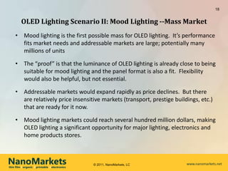 18


         OLED Lighting Scenario II: Mood Lighting --Mass Market
     • Mood lighting is the first possible mass for OLED lighting. It’s performance
       fits market needs and addressable markets are large; potentially many
       millions of units

     • The “proof” is that the luminance of OLED lighting is already close to being
       suitable for mood lighting and the panel format is also a fit. Flexibility
       would also be helpful, but not essential.

     • Addressable markets would expand rapidly as price declines. But there
       are relatively price insensitive markets (transport, prestige buildings, etc.)
       that are ready for it now.

     • Mood lighting markets could reach several hundred million dollars, making
       OLED lighting a significant opportunity for major lighting, electronics and
       home products stores.



NanoMarkets
thin film l organic l printable l electronics
                                                © 2011, NanoMarkets, LC   www.nanomarkets.net
 