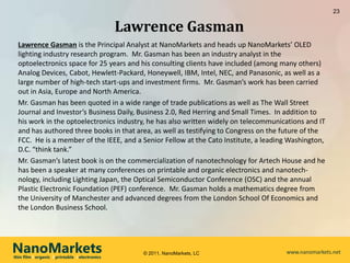 23


                                                Lawrence Gasman
  Lawrence Gasman is the Principal Analyst at NanoMarkets and heads up NanoMarkets’ OLED
  lighting industry research program. Mr. Gasman has been an industry analyst in the
  optoelectronics space for 25 years and his consulting clients have included (among many others)
  Analog Devices, Cabot, Hewlett-Packard, Honeywell, IBM, Intel, NEC, and Panasonic, as well as a
  large number of high-tech start-ups and investment firms. Mr. Gasman’s work has been carried
  out in Asia, Europe and North America.
  Mr. Gasman has been quoted in a wide range of trade publications as well as The Wall Street
  Journal and Investor’s Business Daily, Business 2.0, Red Herring and Small Times. In addition to
  his work in the optoelectronics industry, he has also written widely on telecommunications and IT
  and has authored three books in that area, as well as testifying to Congress on the future of the
  FCC. He is a member of the IEEE, and a Senior Fellow at the Cato Institute, a leading Washington,
  D.C. “think tank.”
  Mr. Gasman’s latest book is on the commercialization of nanotechnology for Artech House and he
  has been a speaker at many conferences on printable and organic electronics and nanotech-
  nology, including Lighting Japan, the Optical Semiconductor Conference (OSC) and the annual
  Plastic Electronic Foundation (PEF) conference. Mr. Gasman holds a mathematics degree from
  the University of Manchester and advanced degrees from the London School Of Economics and
  the London Business School.




NanoMarkets
thin film l organic l printable l electronics
                                                   © 2011, NanoMarkets, LC            www.nanomarkets.net
 