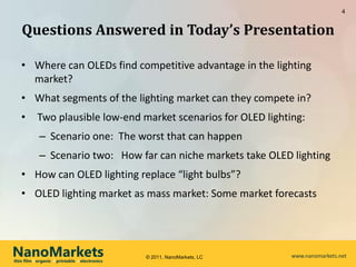 4


   Questions Answered in Today’s Presentation

   • Where can OLEDs find competitive advantage in the lighting
     market?
   • What segments of the lighting market can they compete in?
   •       Two plausible low-end market scenarios for OLED lighting:
            – Scenario one: The worst that can happen
            – Scenario two: How far can niche markets take OLED lighting
   • How can OLED lighting replace “light bulbs”?
   • OLED lighting market as mass market: Some market forecasts




NanoMarkets
thin film l organic l printable l electronics
                                                © 2011, NanoMarkets, LC   www.nanomarkets.net
 