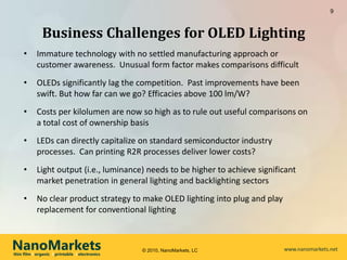 9



              Business Challenges for OLED Lighting
     •      Immature technology with no settled manufacturing approach or
            customer awareness. Unusual form factor makes comparisons difficult
     •      OLEDs significantly lag the competition. Past improvements have been
            swift. But how far can we go? Efficacies above 100 lm/W?
     •      Costs per kilolumen are now so high as to rule out useful comparisons on
            a total cost of ownership basis
     •      LEDs can directly capitalize on standard semiconductor industry
            processes. Can printing R2R processes deliver lower costs?
     •      Light output (i.e., luminance) needs to be higher to achieve significant
            market penetration in general lighting and backlighting sectors
     •      No clear product strategy to make OLED lighting into plug and play
            replacement for conventional lighting



NanoMarkets
thin film l organic l printable l electronics
                                                © 2010, NanoMarkets, LC          www.nanomarkets.net
 