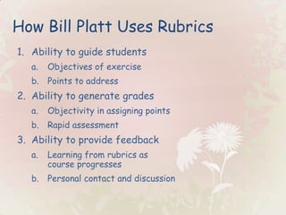 How Bill Platt Uses Rubrics Ability to guide students Objectives of exercise Points to address Ability to generate grades Objectivity in assigning points Rapid assessment Ability to provide feedback Learning from rubrics as course progresses Personal contact and discussion 