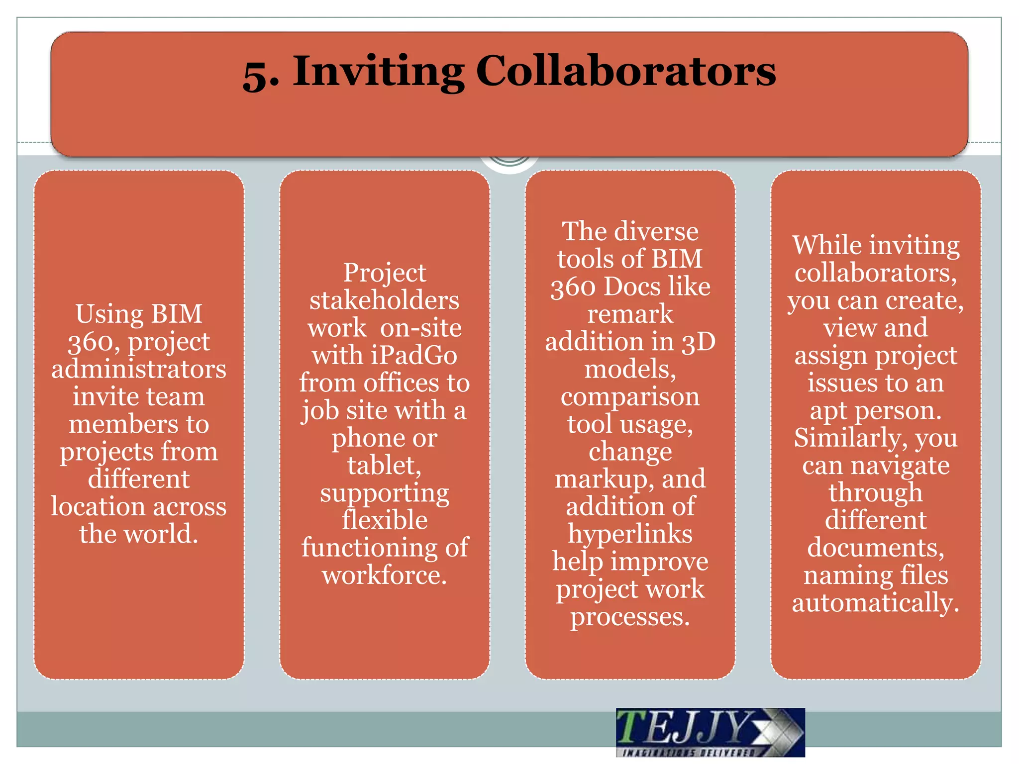 5. Inviting Collaborators
Using BIM
360, project
administrators
invite team
members to
projects from
different
location across
the world.
Project
stakeholders
work on-site
with iPadGo
from offices to
job site with a
phone or
tablet,
supporting
flexible
functioning of
workforce.
The diverse
tools of BIM
360 Docs like
remark
addition in 3D
models,
comparison
tool usage,
change
markup, and
addition of
hyperlinks
help improve
project work
processes.
While inviting
collaborators,
you can create,
view and
assign project
issues to an
apt person.
Similarly, you
can navigate
through
different
documents,
naming files
automatically.
 