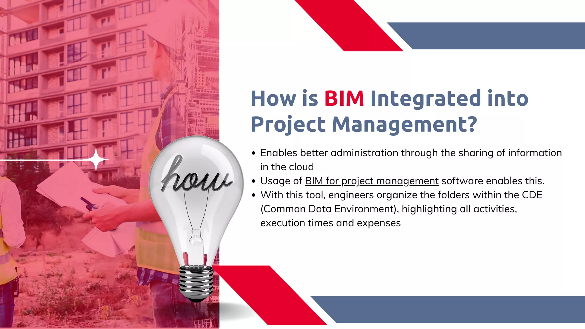 How is BIM Integrated into
Project Management?​
Enables better administration through the sharing of information
in the cloud​
Usage of BIM for project management software enables this.​
With this tool, engineers organize the folders within the CDE
(Common Data Environment), highlighting all activities,
execution times and expenses​
 