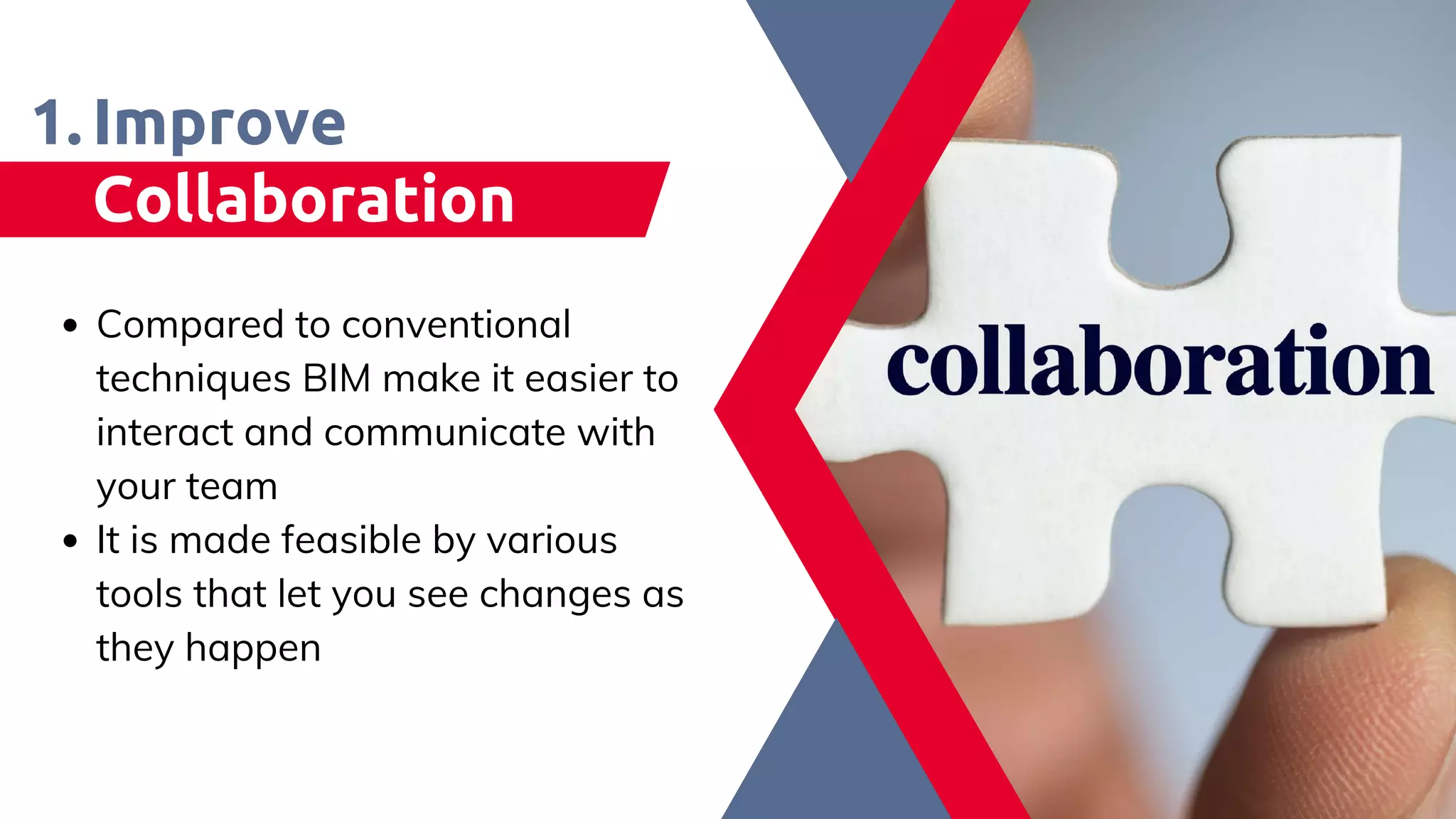 Improve
Collaboration
Compared to conventional
techniques BIM make it easier to
interact and communicate with
your team​
It is made feasible by various
tools that let you see changes as
they happen​
1.
 