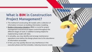 What is BIM in Construction
Project Management?​
The method of constructing 3D models with a collection of
information is known as building information modeling. ​
Building Information Modeling (BIM) is crucial for project
management and technical aspect control throughout the
different stages of work, in addition to being helpful for
implementing model with data.​
In actuality, you may identify and arrange maintenance
operations even before the design phase due to the abundance
of information accessible. ​
In fact, you may quickly discover any interference in the
execution phase and find remedies, reducing resource waste.​
 
