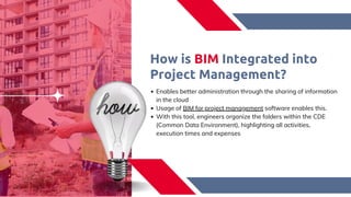 How is BIM Integrated into
Project Management?​
Enables better administration through the sharing of information
in the cloud​
Usage of BIM for project management software enables this.​
With this tool, engineers organize the folders within the CDE
(Common Data Environment), highlighting all activities,
execution times and expenses​
 