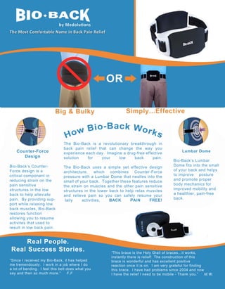 Counter-­Force  
Design
Bio-­Back’s  Counter-­
Bio-­Back’s  Counter
Force  design  is  a            
critical  component  in  
reducing  strain  on  the  
pain  sensitive                
structures  in  the  low  
back  to  help  alleviate  
pain.    By  providing  sup-­
port  while  relaxing  low  
back  muscles,  Bio-­Back  
restores  function                
allowing  you  to  resume          
activites  that  used  to  
result  in  low  back  pain.

The   Bio-­Back   is   a   revolutionary   breakthrough   in  
back   pain   relief   that   can   change   the   way   you                    
Lumbar  Dome
experience  each  day.    Imagine  a  drug-­free  effective  
solution  
for  
your  
low  
back  
pain.
Bio-­Back’s  Lumbar  
Dome  fits  into  the  small  
The  
The Bio-­Back   uses   a   simple   yet   effective   design        
architecture,   which   combines   Counter-­Force           of  your  back  and  helps  
to  improve        posture  
pressure  with  a  Lumbar  Dome  that  nestles  into  the  
and  promote  proper  
small  of  your  back.    Together  these  features  reduce  
body  mechanics  for                    
the   strain   on   muscles   and   the   other   pain   sensitive  
improved  mobility  and  
structures   in   the   lower   back   to   help   relax   muscles  
a  healthier,  pain-­free  
and   relieve   pain   so   you   can   safely   resume   your  
back.
daily  
daily
activities,  
BACK  
PAIN  
FREE!

Real  People.
Real  Success  Stories.
“Since  I  received  my  Bio-­Back,  it  has  helped
me  tremendously.    I  work  in  a  job  where  I  do
a  lot  of  bending.    I  feel  this  belt  does  what  you  
say  and  then  so  much  more.”          F.F

“This  brace  is  the  Holy  Grail  of  braces...it  works,
instantly  there  is  relief!    The  construction  of  this
brace  is  wonderful  and  has  excellent  positive
reaction  once  it  is  on.    I  am  very  grateful  for  finding
this  brace.    I  have  had  problems  since  2004  and  now
I  have  the  relief  I  need  to  be  mobile  -­  Thank  you.”          M.W.

 