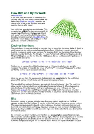 How Bits and Bytes Work
by Marshall Brain
If you have used a computer for more than five
minutes, then you have heard the words bits and
bytes. Both RAM and hard disk capacities are
measured in bytes, as are file sizes when you
examine them in a file viewer.
You might hear an advertisement that says, "This
computer has a 32-bit Pentium processor with 64
megabytes of RAM and 2.1 gigabytes of hard
disk space." And many HowStuffWorks articles
talk about bytes (for example, How CDs Work). In
this article, we will discuss bits and bytes so that
you have a complete understanding.
Decimal Numbers
The easiest way to understand bits is to compare them to something you know: digits. A digit is a
single place that can hold numerical values between 0 and 9. Digits are normally combined
together in groups to create larger numbers. For example, 6,357 has four digits. It is understood
that in the number 6,357, the 7 is filling the "1s place," while the 5 is filling the 10s place, the 3 is
filling the 100s place and the 6 is filling the 1,000s place. So you could express things this way if
you wanted to be explicit:
(6 * 1000) + (3 * 100) + (5 * 10) + (7 * 1) = 6000 + 300 + 50 + 7 = 6357
Another way to express it would be to use powers of 10. Assuming that we are going to
represent the concept of "raised to the power of" with the "^" symbol (so "10 squared" is written
as "10^2"), another way to express it is like this:
(6 * 10^3) + (3 * 10^2) + (5 * 10^1) + (7 * 10^0) = 6000 + 300 + 50 + 7 = 6357
What you can see from this expression is that each digit is a placeholder for the next higher
power of 10, starting in the first digit with 10 raised to the power of zero.
That should all feel pretty comfortable -- we work with decimal digits every day. The neat thing
about number systems is that there is nothing that forces you to have 10 different values in a
digit. Our base-10 number system likely grew up because we have 10 fingers, but if we
happened to evolve to have eight fingers instead, we would probably have a base-8 number
system. You can have base-anything number systems. In fact, there are lots of good reasons to
use different bases in different situations.
Bits
Computers happen to operate using the base-2 number system, also known as the binary
number system (just like the base-10 number system is known as the decimal number system).
The reason computers use the base-2 system is because it makes it a lot easier to implement
them with current electronic technology. You could wire up and build computers that operate in
base-10, but they would be fiendishly expensive right now. On the other hand, base-2 computers
are relatively cheap.
So computers use binary numbers, and therefore use binary digits in place of decimal digits.
The word bit is a shortening of the words "Binary digIT." Whereas decimal digits have 10 possible
values ranging from 0 to 9, bits have only two possible values: 0 and 1. Therefore, a binary
number is composed of only 0s and 1s, like this: 1011. How do you figure out what the value of
 
