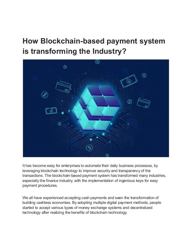 How Blockchain-based payment system
is transforming the Industry?
It has become easy for enterprises to automate their daily business processes, by
leveraging blockchain technology to improve security and transparency of the
transactions. The blockchain-based payment system has transformed many industries,
especially the finance industry, with the implementation of ingenious keys for easy
payment procedures.
We all have experienced accepting cash payments and seen the transformation of
building cashless economies. By adopting multiple digital payment methods, people
started to accept various types of money exchange systems and decentralized
technology after realizing the benefits of blockchain technology.
 