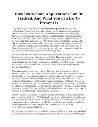 How Blockchain Applications Can Be
Hacked, And What You Can Do To
Prevent It
Despite much of the early hype, blockchain applications are not
“unhackable.” In the last year, a handful of highly visible attacks against
blockchain-based tools served as a reminder that there’s no such thing as
flawless security. Luckily, none of the recent blockchain compromises have
done lasting damage to its overall public image. In fact, cryptocurrency is
more popular than ever before. With this in mind, spreading awareness of
blockchain security issues has become a key task for the crypto community.
Following these highly public incidents, developers and end users alike are
discussing ways in which cryptocurrency security can be compromised, and
the various countermeasures most effective against it.
The most notable cases of blockchain hacking have shown that it suffers from
the same security issues of older technologies. These attacks did not result
from the vulnerabilities in the blockchain itself, but the ways it was
implemented by a particular company or initiative. In other words, the issue
was not related to the technical protocol, but weaknesses introduced by
external developers.
This was certainly true in the case of Bitfinex, whose August 2016 hack
resulted in the total theft of $60 million worth of BTC. The issue here was not
the blockchain on which it was based, but the exchange’s specific encryption
strategy. Bitfinex used multi-signature wallets for its user accounts. This
works by distributing private keys between a numbers of different parties in
order to minimize the risk associated with centralizing key storage. One of the
keys that were distributed was obtained by a bad actor that proceeded to drain
Bitfinex accounts. This not only hurt individual investors, but sent the price of
Bitfinex stock tumbling by almost twenty percent.
Bitfinex made early promises to repay all of its investors in full, a goal it was
able to meet by April 2017. This helped to quell speculation that the exchange
was compromised from within and helped rebuild its overall reputation. The
repayment and overall recovery of Bitfinex marks it a success story, and today
the Hong Kong-based exchange has reasserted itself as a leading
cryptocurrency trading platform.
The takeaway from the attack on Bitfinex is that well-known hacking methods
are very much present in the cryptocurrency realm, no matter how strong the
 