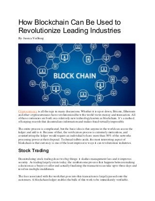How Blockchain Can Be Used to
Revolutionize Leading Industries
By: Jessica VerSteeg
Cryptocurrency is all the rage in many discussions. Whether it is up or down, Bitcoin, Ethereum
and other cryptocurrencies have revolutionized how the world views money and transaction. All
of these currencies are built on a relatively new technology known as blockchain. It’s a method
of keeping records that decentralizes information and makes fraud virtually impossible.
The entire process is complicated, but the basic idea is that anyone in the world can access the
ledger and add to it. Because of that, the verification process is extremely meticulous, and
counterfeiting the ledger would require an individual to have more than 50% of the networks
processing power at their disposal. Technical tidbits aside, the most interesting aspect of
blockchain is that currency is one of the least impressive ways it can revolutionize industries.
Stock Trading
Decentralizing stock trading does two big things: it slashes management fees and it improves
security. As trading largely exists today, the cumbersome process that happens between making
a decision as a buyer or seller and actually finalizing the transaction can take up to three days and
involves multiple middlemen.
The fees associated with the work that goes into this transaction is largely passed onto the
customers. A blockchain ledger enables the bulk of this work to be immediately verifiable.
 