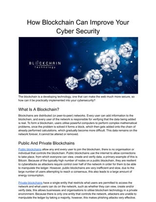 How Blockchain Can Improve Your
Cyber Security
The blockchain is a developing technology, one that can make the web much more secure, so
how can it be practically implemented into your cybersecurity?
What Is A Blockchain?
Blockchains are distributed (or peer-to-peer) networks. Every user can add information to the
blockchain, and every user of the network is responsible for verifying that the data being added
is real. To form a blockchain, users utilise powerful computers to perform complex mathematical
problems, once the problem is solved it forms a block, which then gets added onto the chain of
already performed calculations, which gradually become more difficult. This data remains on the
network forever, it cannot be altered or removed.
Public And Private Blockchains
Public blockchains allow any and every user to join the blockchain, there is no organisation or
individual that controls the blockchain. Public blockchains use the internet to allow connections
to take place, from which everyone can view, create and verify data, a primary example of this is
Bitcoin. Because of the typically high number of nodes on a public blockchain, they are resilient
to cyberattacks as attackers require control over half of the network in order for them to be able
to manipulate the ledger. However, public blockchains are very inefficient and slow, due to the
large number of users attempting to reach a consensus, this also leads to a large amount of
energy consumption.
Private blockchains have a single entity that restricts what users are permitted to access the
network and what users can do on the network, such as whether they can view, create and/or
verify data, this allows businesses and organisations to utilise blockchain technology in a private
environment. Because there is only one entity that controls the network, attackers are unable to
manipulate the ledger by taking a majority, however, this makes phishing attacks very effective.
 