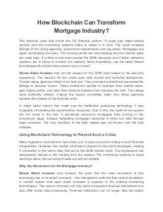 How Blockchain Can Transform
Mortgage Industry?
The financial crisis that shook the US financial system 14 years ago made people
wonder how the monitoring systems failed to detect it in time. The crash revealed
failings of the rating agencies, government departments and big banks. Mortgages are
again dominating the news. The housing prices are skyrocketing and the interest rates
are quite high. It is time to ask what caused the 2008 recession and if better detection
systems are in place to monitor the markets. More importantly, can the latest fintech
technologies like blockchain prevent such a crisis?
Bahaa Abdul Hussien lists out the causes for the 2008 crash based on his real time
experience. The reasons for this crash were both human and technical deficiencies.
Trusted rating agencies failed to do their job. They provided a shield that prevented the
failings to become known. These institutions wanted to maintain their market share,
gain higher profits, and keep their financial backers from knowing the truth. The ratings
were artificially inflated, making the inquiry committee claim how these agencies
became the enabler of the financial crisis.
A major factor behind this crash was the ineffective underlying technology. It was
incapable of handling the securitization structures. Due to this, the faults of the system
did not come to the fore. It prevented sub-prime mortgages from moving to the
foreclosure stage. Instead, defaulting mortgages remained in limbo but valid through
legal contracts. The true condition of the debt market was not known until the total
collapse.
Using Blockchain Technology to Prevent Such a Crisis
Many regulatory mechanisms have been put in place to prevent hiding of such financial
irregularities. However, the market continues to depend on the old technologies, making
it vulnerable to the same risks that led to the 2008 market crash. The transparent risk
assessment feature is still missing from the system. The monitoring systems to issue
warnings about the upcoming threats are still not reliable.
Why Use Blockchain for the Mortgage Industry?
Bahaa Abdul Hussein puts forward the point that the main innovation of this
technology lies in its smart contracts – the transparent code bits that cannot be altered.
A market system that uses smart contracts is superior to the existing monitoring
technologies. The secure contracts not only allow transparent financial transactions but
also offer faster data processing. Financial institutions can no longer hide the reality.
 