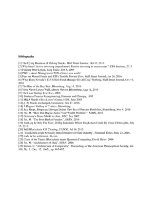 Bibliography
[1] The Dying Business of Picking Stocks, Wall Street Journal, Oct 17, 2016
[2] Why hasn’t Active investing outperformed Passive investing in recent years?, CFA Institute, 2015
[3] Finding Peter Lynch, Blog Tralio, Feb 8, 2009
[4] PWC – Asset Management 2020 a brave new world
[5] Fees on Mutual Funds and ETFs Tumble Toward Zero, Wall Street Journal, Jan 26, 2016
[6] What Does Nevada’s $35 Billion Fund Manager Do All Day? Nothing, Wall Street Journal, Oct 19,
2016
[7] The Rise of the Buy Side, Bloomberg, Aug 16, 2016
[8] Virtu Never Loses (Well, Almost Never). Bloomberg, Aug 11, 2016
[9] The Lean Startup, Eric Ries, 2008
[10] Business Process Reengineering, Hammer and Champy, 1993
[11] M&A Needn’t Be a Loser’s Game, HBR, June 2003
[12], [13] Stocks exchanged, Economist, Fen 27, 2016.
[14] A Rogues’ Gallery of Traders, Bloomberg.
[15] Sex Shops, Bingo and Sewage Deﬁne New Era of Pension Portfolios, Bloomberg, Nov 4, 2016
[16] Pal, M. “How Did Physics Solve Your Wealth Problem!”, SSRN, 2016
[17] Germany’s Neuer Markt to close, BBC, Sep 2002
[18] Pal, M. “The Fruit Basket Paradox”, SSRN, 2016
[19] Banking Is Only The Start: 20 Big Industries Where Blockchain Could Be Used, CB Insights, July
15, 2016.
[20] Will Blockchain Kill Clearing, CAPCO, Jul 19, 2015.
[21] ‘Blockchain could be totally transformative for fund industry’, Financial Times, May 22, 2016.
[22] trade is the settlement, t0.com
[23] Clash of the Titans: Blockchain meets Quantum Computing, David Shrier, 2016
[24] Pal, M. “Architecture of Data”, SSRN, 2016
[25] Simon, H. “Architecture of Complexity”, Proceedings of the American Philosophical Society, Vol.
106, No. 6. (Dec. 12, 1962), pp. 467-482.
 