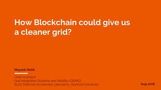 How Blockchain could give us
a cleaner grid?
Mayank Malik
Chief Architect
Grid Integration Systems and Mobility (GISMO)
SLAC National Accelerator Laboratory, Stanford University Aug 2018
 