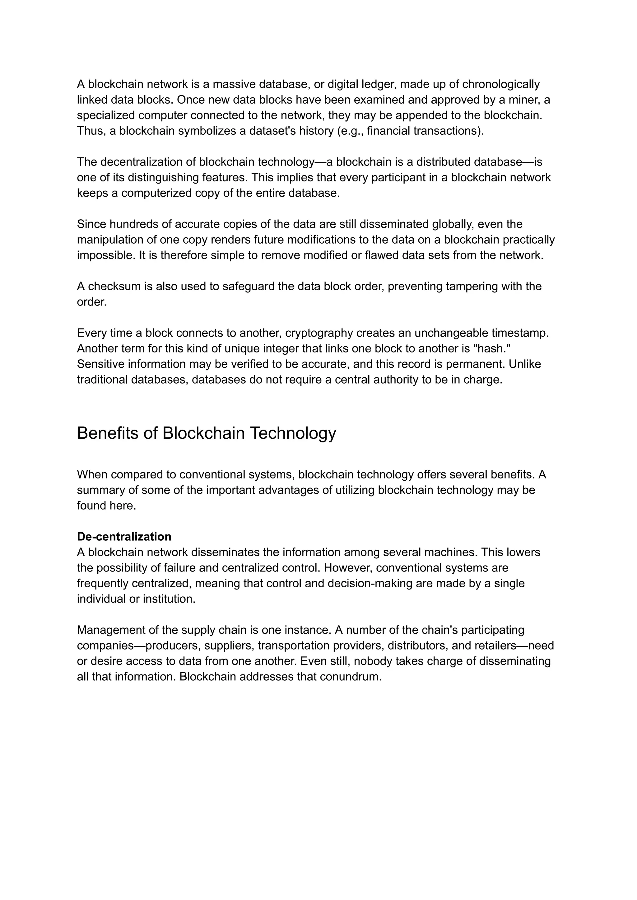 A blockchain network is a massive database, or digital ledger, made up of chronologically
linked data blocks. Once new data blocks have been examined and approved by a miner, a
specialized computer connected to the network, they may be appended to the blockchain.
Thus, a blockchain symbolizes a dataset's history (e.g., financial transactions).
The decentralization of blockchain technology—a blockchain is a distributed database—is
one of its distinguishing features. This implies that every participant in a blockchain network
keeps a computerized copy of the entire database.
Since hundreds of accurate copies of the data are still disseminated globally, even the
manipulation of one copy renders future modifications to the data on a blockchain practically
impossible. It is therefore simple to remove modified or flawed data sets from the network.
A checksum is also used to safeguard the data block order, preventing tampering with the
order.
Every time a block connects to another, cryptography creates an unchangeable timestamp.
Another term for this kind of unique integer that links one block to another is "hash."
Sensitive information may be verified to be accurate, and this record is permanent. Unlike
traditional databases, databases do not require a central authority to be in charge.
Benefits of Blockchain Technology
When compared to conventional systems, blockchain technology offers several benefits. A
summary of some of the important advantages of utilizing blockchain technology may be
found here.
De-centralization
A blockchain network disseminates the information among several machines. This lowers
the possibility of failure and centralized control. However, conventional systems are
frequently centralized, meaning that control and decision-making are made by a single
individual or institution.
Management of the supply chain is one instance. A number of the chain's participating
companies—producers, suppliers, transportation providers, distributors, and retailers—need
or desire access to data from one another. Even still, nobody takes charge of disseminating
all that information. Blockchain addresses that conundrum.
 