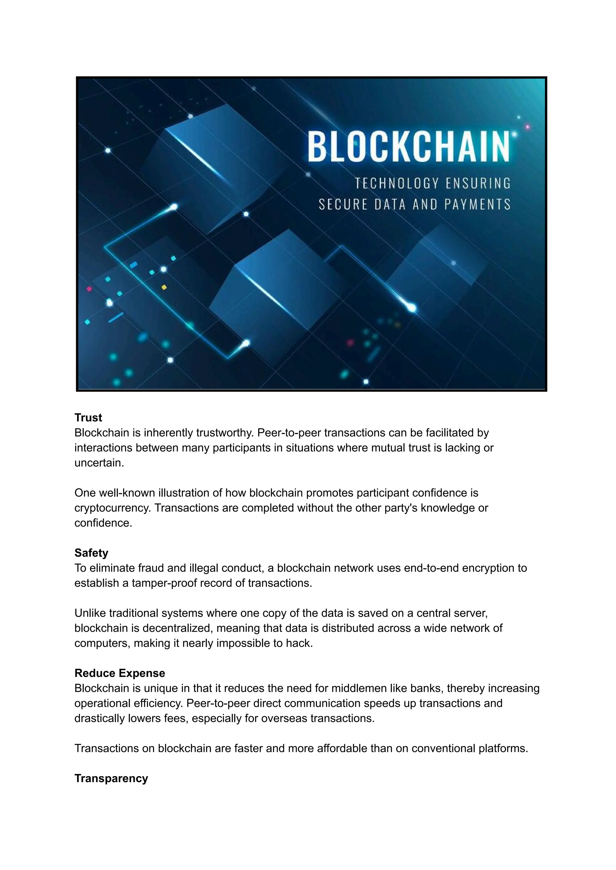 Trust
Blockchain is inherently trustworthy. Peer-to-peer transactions can be facilitated by
interactions between many participants in situations where mutual trust is lacking or
uncertain.
One well-known illustration of how blockchain promotes participant confidence is
cryptocurrency. Transactions are completed without the other party's knowledge or
confidence.
Safety
To eliminate fraud and illegal conduct, a blockchain network uses end-to-end encryption to
establish a tamper-proof record of transactions.
Unlike traditional systems where one copy of the data is saved on a central server,
blockchain is decentralized, meaning that data is distributed across a wide network of
computers, making it nearly impossible to hack.
Reduce Expense
Blockchain is unique in that it reduces the need for middlemen like banks, thereby increasing
operational efficiency. Peer-to-peer direct communication speeds up transactions and
drastically lowers fees, especially for overseas transactions.
Transactions on blockchain are faster and more affordable than on conventional platforms.
Transparency
 